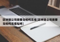 区块链公司需要交税吗百度[区块链公司需要交税吗百度贴吧]